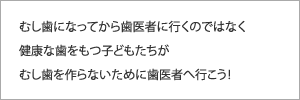 むし歯になってから歯医者に行くのではなく健康な歯をもつ子どもたちがむし歯を作らないために歯医者へ行こう！